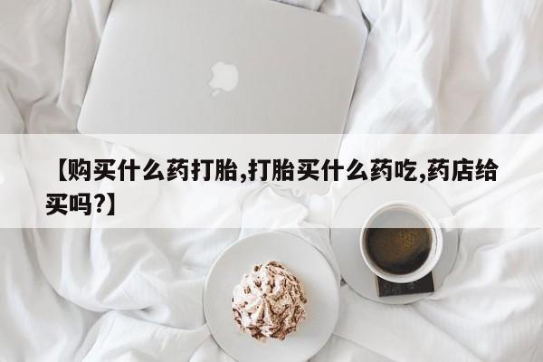 药流药货到付款【购买什么药打胎,打胎买什么药吃,药店给买吗?】